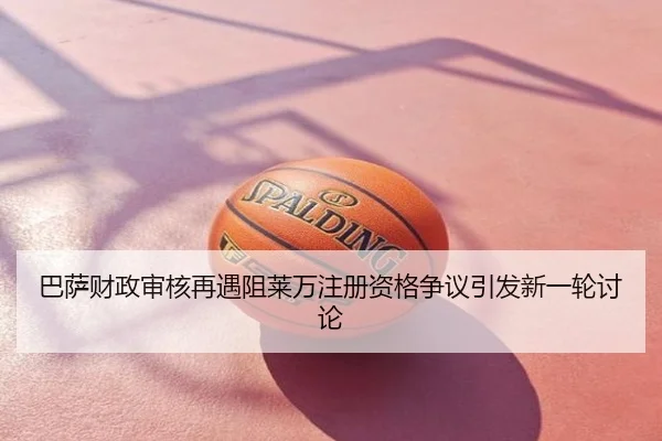 巴萨财政审核再遇阻莱万注册资格争议引发新一轮讨论