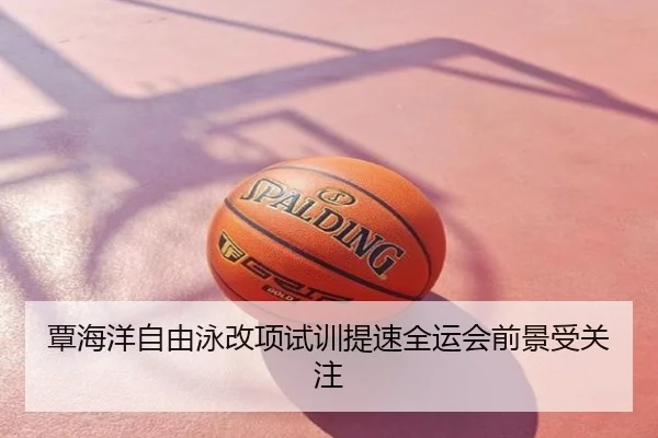 覃海洋自由泳改项试训提速全运会前景受关注