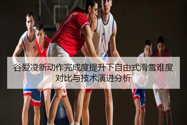 谷爱凌新动作完成度提升下自由式滑雪难度对比与技术演进分析