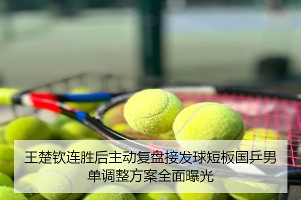 王楚钦连胜后主动复盘接发球短板国乒男单调整方案全面曝光