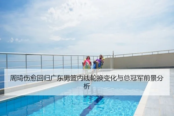 周琦伤愈回归广东男篮内线轮换变化与总冠军前景分析