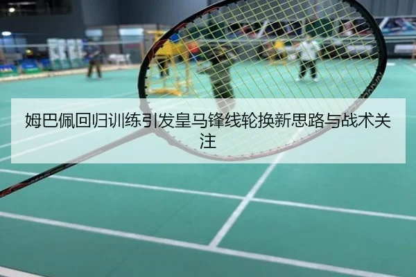 姆巴佩回归训练引发皇马锋线轮换新思路与战术关注
