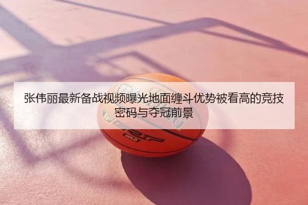 张伟丽最新备战视频曝光地面缠斗优势被看高的竞技密码与夺冠前景