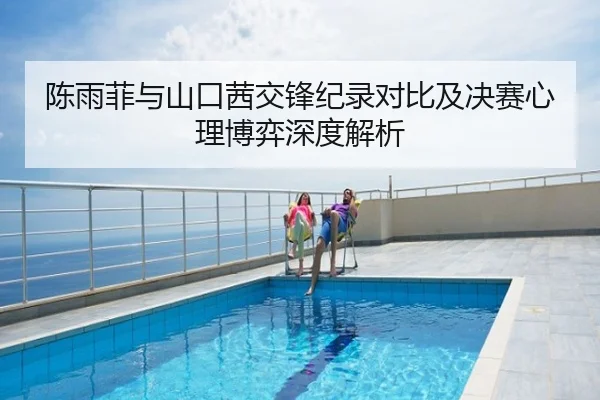 陈雨菲与山口茜交锋纪录对比及决赛心理博弈深度解析