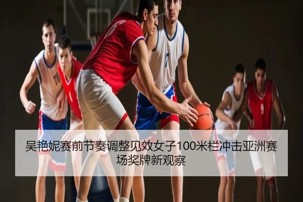 吴艳妮赛前节奏调整见效女子100米栏冲击亚洲赛场奖牌新观察