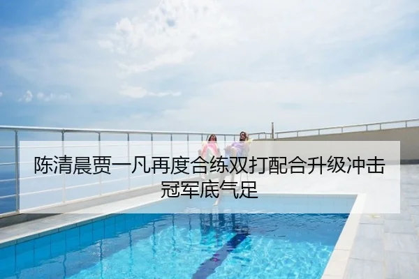 陈清晨贾一凡再度合练双打配合升级冲击冠军底气足